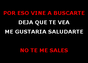 POR ESO VINE A BUSCARTE
DEJA QUE TE VEA
ME GUSTARIA SALUDARTE

N0 TE ME SALES