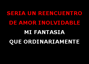 SERIA UN REENCUENTRO
DE AMOR INOLVIDABLE
MI FANTASIA
QUE ORDINARIAMENTE