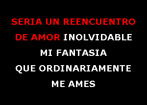 SERIA UN REENCUENTRO
DE AMOR INOLVIDABLE
MI FANTASIA
QUE ORDINARIAMENTE
ME AMES