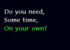 Do you need,
Some time,

On your own?