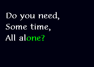 Do you need,
Some time,

All alone?