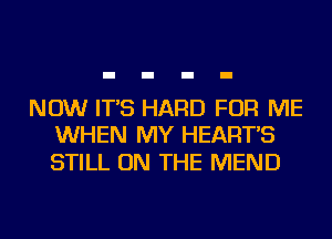 NOW IT'S HARD FOR ME
WHEN MY HEART'S

STILL ON THE MEND