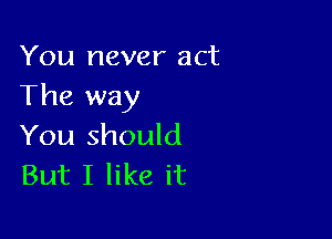 You never act
The way

You should
But I like it