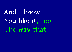 And I know
You like it, too

The way that