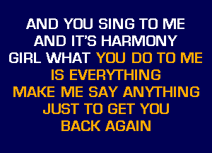 AND YOU SING TO ME
AND IT'S HARMONY
GIRL WHAT YOU DO TO ME
IS EVERYTHING
MAKE ME SAY ANYTHING
JUST TO GET YOU
BACK AGAIN