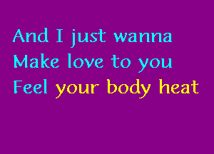 And I just wanna
Make love to you

Feel your body heat