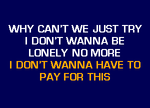 WHY CAN'T WE JUST TRY
I DON'T WANNA BE
LONELY NO MORE
I DON'T WANNA HAVE TO
PAY FOR THIS