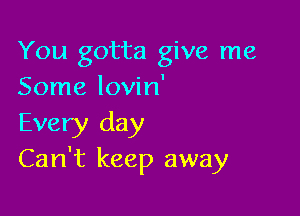 You gotta give me
Some lovin'

Every day
Can't keep away