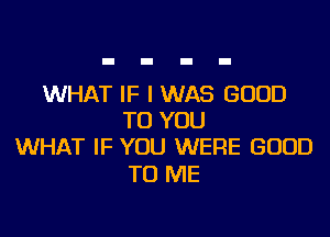 WHAT IF I WAS GOOD

TO YOU
WHAT IF YOU WERE GOOD

TO ME