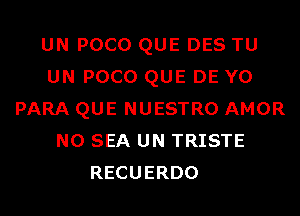 UN POCO QUE DES TU
UN POCO QUE DE Y0
PARA QUE NUESTRO AMOR
N0 SEA UN TRISTE
RECUERDO