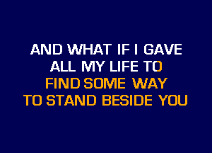 AND WHAT IF I GAVE
ALL MY LIFE TO
FIND SOME WAY

TO STAND BESIDE YOU