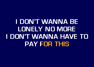 I DON'T WANNA BE
LONELY NO MORE
I DON'T WANNA HAVE TO
PAY FOR THIS