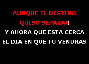 AUNQUE EL DESTINO
QUISO SEPARAR
Y AHORA QUE ESTA CERCA
EL DIA EN QUE TU VENDRAS