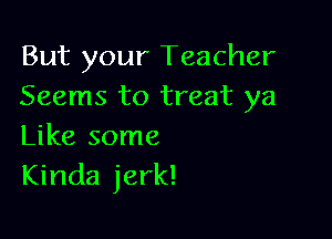 But your Teacher
Seems to treat ya

Like some
Kinda jerk!