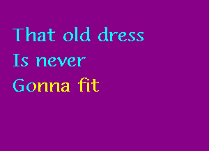 That old dress
Is never

Gonna fit
