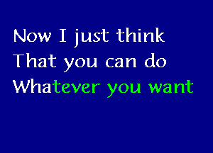 Now I just think
That you can do

Whatever you want