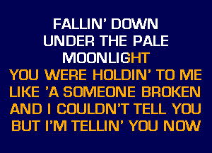 FALLIN' DOWN
UNDER THE PALE
MOONLIGHT
YOU WERE HOLDIN' TO ME
LIKE 'A SOMEONE BROKEN
AND I COULDN'T TELL YOU
BUT I'M TELLIN' YOU NOW