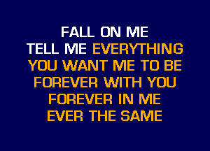 FALL ON ME
TELL ME EVERYTHING
YOU WANT ME TO BE

FOREVER WITH YOU
FOREVER IN ME
EVER THE SAME
