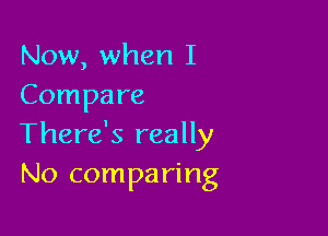 Now, when I
Compare

There's really
No comparing