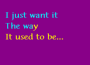 I just want it
The way

It used to be...