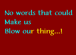 No words that could
Make us

Blow our thing...!