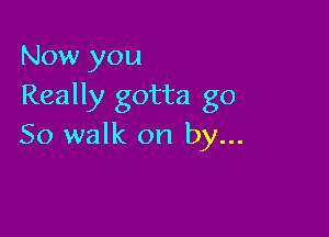 Now you
Really gotta go

So walk on by...