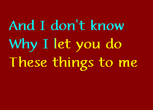 And I don't know
Why I let you do

These things to me