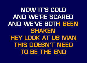 NOW IT'S COLD
AND WE'RE SCARED
AND WE'VE BOTH BEEN
SHAKEN
HEY LOOK AT US MAN
THIS DOESN'T NEED
TO BE THE END