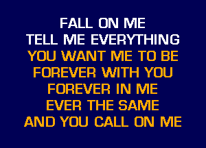 FALL ON ME
TELL ME EVERYTHING
YOU WANT ME TO BE

FOREVER WITH YOU
FOREVER IN ME
EVER THE SAME

AND YOU CALL ON ME
