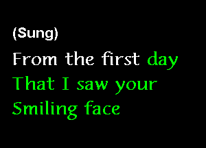 (Sung)
From the first day

That I saw your
Smiling face