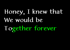 Honey, I knew that
We would be

Together forever