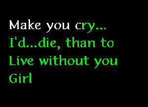 Make you cry...
I'd...die, than to

Live without you
Girl