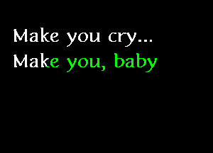 Make you cry...
Make you, baby