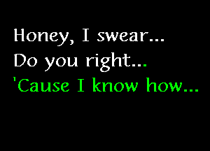 Honey, I swear...
Do you right...

'Cause I know how...