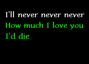 I'll never never never

How much I love you

I'd die