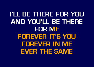 I'LL BE THERE FOR YOU
AND YOU'LL BE THERE
FOR ME
FOREVER IT'S YOU
FOREVER IN ME
EVER THE SAME