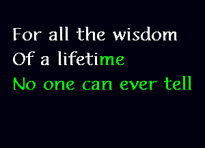 For all the wisdom
Of a lifetime

No one can ever tell