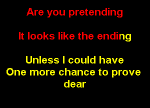 Are you pretending

It looks like the ending

Unless I could have
One more chance to prove
dear