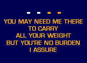 YOU MAY NEED ME THERE
TO CARRY
ALL YOUR WEIGHT
BUT YOU'RE NU BURDEN
I ASSURE