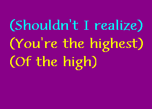 (Shouldn't I realize)
(You're the highest)

(Of the high)