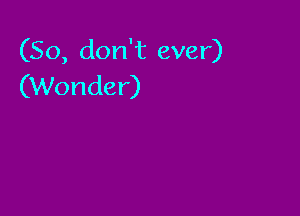 (So, don't ever)
(Wonder)