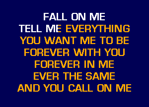 FALL ON ME
TELL ME EVERYTHING
YOU WANT ME TO BE

FOREVER WITH YOU
FOREVER IN ME
EVER THE SAME

AND YOU CALL ON ME