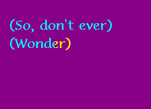 (So, don't ever)
(Wonder)