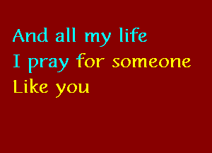 And all my life
I pray for someone

Like you