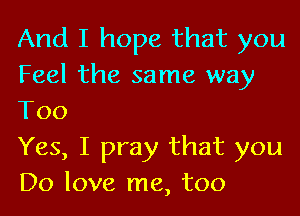 And I hope that you
Feel the same way

Too
Yes, I pray that you
Do love me, too