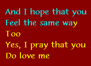 And I hope that you
Feel the same way

Too
Yes, I pray that you
Do love me