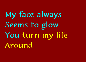 My face always
Seems to glow

You turn my life
Around