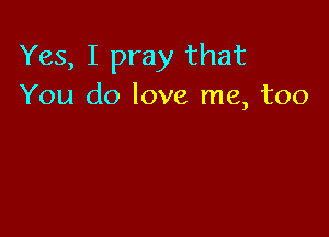 Yes, I pray that
You do love me, too