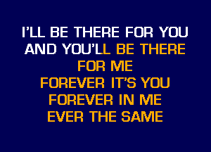 I'LL BE THERE FOR YOU
AND YOU'LL BE THERE
FOR ME
FOREVER IT'S YOU
FOREVER IN ME
EVER THE SAME