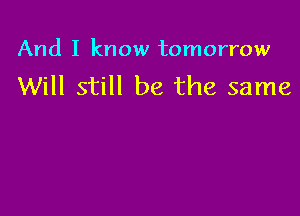 And I know tomorrow

Will still be the same